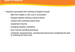 Types of Hazards
• Hazards associated with working at heights include:
‑ falls from height or into a pit or excavation
‑ dropped objects striking a person below
‑ contact with overhead power lines
‑ suspension trauma
‑ changing weather conditions
‑ poor manual handling technique
‑ untrained, inexperienced, unauthorised personnel completing the task
or entering the work area
 