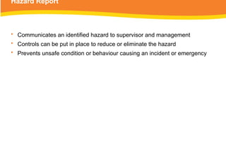 Hazard Report
• Communicates an identified hazard to supervisor and management
• Controls can be put in place to reduce or eliminate the hazard
• Prevents unsafe condition or behaviour causing an incident or emergency
 