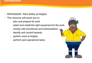 Introduction
• RIIWHS204D Work Safely at Heights
• This resource will assist you to:
‑ plan and prepare for work
‑ select and install the right equipment for the work
‑ comply with procedures and authorisations
‑ identify and control hazards
‑ perform work at heights
‑ perform post operational tasks
 