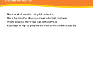 Suspension Trauma
• Never work alone when using fall protection
• Use a harness that allows your legs to be kept horizontal
• Where possible, move your legs in the harness
• Keep legs as high as possible and head as horizontal as possible
 