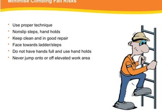 Minimise Climbing Fall Risks
• Use proper technique
• Nonslip steps, hand holds
• Keep clean and in good repair
• Face towards ladder/steps
• Do not have hands full and use hand holds
• Never jump onto or off elevated work area
 
