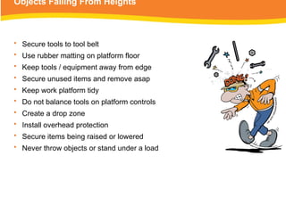Objects Falling From Heights
• Secure tools to tool belt
• Use rubber matting on platform floor
• Keep tools / equipment away from edge
• Secure unused items and remove asap
• Keep work platform tidy
• Do not balance tools on platform controls
• Create a drop zone
• Install overhead protection
• Secure items being raised or lowered
• Never throw objects or stand under a load
 