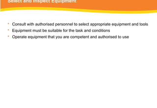 Select and Inspect Equipment
• Consult with authorised personnel to select appropriate equipment and tools
• Equipment must be suitable for the task and conditions
• Operate equipment that you are competent and authorised to use
 