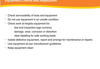 Equipment Checks and Inspections
• Check serviceability of tools and equipment
• Do not use equipment in an unsafe condition
• Check work at heights equipment for:
‑ test and inspection tags currency
‑ damage, wear, corrosion or distortion
‑ clear labelling for safe working loads
• Isolate defective equipment, report and arrange for maintenance or repairs
• Use equipment as per manufacturer guidelines
• Keep equipment clean
 