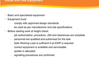 Install and Use Equipment
• Basic and specialised equipment
• Equipment must:
‑ comply with approved design standards
‑ be used as per manufacturer and site specifications
• Before starting work at height check:
‑ job authorisation, procedure, JSA and clearances are complete
‑ personnel are qualified and authorised for the task
‑ Safe Working Load is sufficient if an EWP is required
‑ correct equipment is available and serviceable
‑ spotter is allocated
‑ signalling procedures are confirmed
 