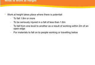 What is Work at Height
• Work at height takes place where there is potential:
‑ To fall 1.8m or more
‑ To be seriously injured in a fall of less than 1.8m
‑ To fall from one level to another as a result of working within 2m of an
open edge
‑ For materials to fall on to people working or travelling below
 