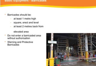 Basic Equipment - Barricades
• Barricades should be:
‑ at least 1 metre high
‑ square, erect and level
‑ at least 2 metres back from
elevated area
• Do not enter a barricaded area
without authorisation
• Warning and Protective
Barricades
 
