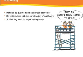 Scaffolding
• Installed by qualified and authorised scaffolder
• Do not interfere with the construction of scaffolding
• Scaffolding must be inspected regularly
 