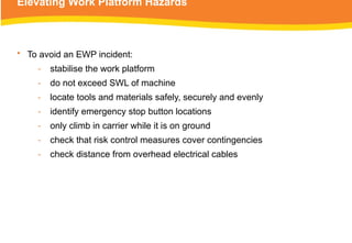 Elevating Work Platform Hazards
• To avoid an EWP incident:
‑ stabilise the work platform
‑ do not exceed SWL of machine
‑ locate tools and materials safely, securely and evenly
‑ identify emergency stop button locations
‑ only climb in carrier while it is on ground
‑ check that risk control measures cover contingencies
‑ check distance from overhead electrical cables
 