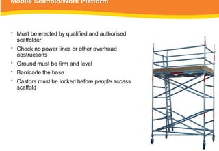 Mobile Scaffold/Work Platform
• Must be erected by qualified and authorised
scaffolder
• Check no power lines or other overhead
obstructions
• Ground must be firm and level
• Barricade the base
• Castors must be locked before people access
scaffold
 