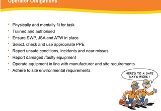 Operator Obligations
• Physically and mentally fit for task
• Trained and authorised
• Ensure SWP, JSA and ATW in place
• Select, check and use appropriate PPE
• Report unsafe conditions, incidents and near misses
• Report damaged /faulty equipment
• Operate equipment in line with manufacturer and site requirements
• Adhere to site environmental requirements
 