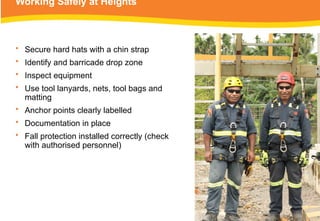 Working Safely at Heights
• Secure hard hats with a chin strap
• Identify and barricade drop zone
• Inspect equipment
• Use tool lanyards, nets, tool bags and
matting
• Anchor points clearly labelled
• Documentation in place
• Fall protection installed correctly (check
with authorised personnel)
 