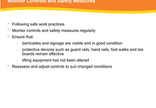 Monitor Controls and Safety Measures
• Following safe work practices
• Monitor controls and safety measures regularly
• Ensure that:
‑ barricades and signage are visible and in good condition
‑ protective devices such as guard rails, hand rails, foot walks and toe
boards remain effective
‑ lifting equipment has not been altered
• Reassess and adjust controls to suit changed conditions
 