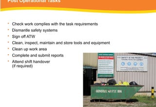 Post Operational Tasks
• Check work complies with the task requirements
• Dismantle safety systems
• Sign off ATW
• Clean, inspect, maintain and store tools and equipment
• Clean up work area
• Complete and submit reports
• Attend shift handover
(if required)
 