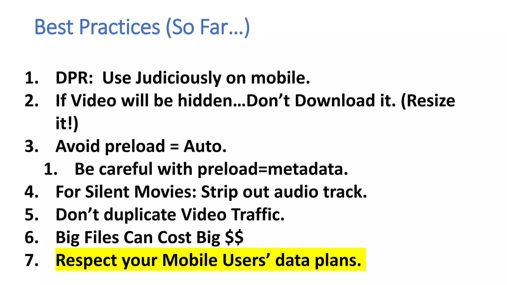 Best Practices (So Far…)
1. DPR: Use Judiciously on mobile.
2. If Video will be hidden…Don’t Download it. (Resize
it!)
3. Avoid preload = Auto.
1. Be careful with preload=metadata.
4. For Silent Movies: Strip out audio track.
5. Don’t duplicate Video Traffic.
6. Big Files Can Cost Big $$
7. Respect your Mobile Users’ data plans.
 