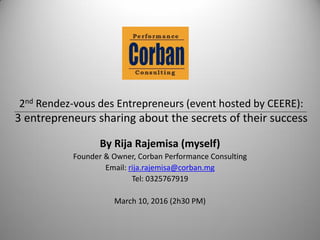 2nd Rendez-vous des Entrepreneurs (event hosted by CEERE):
3 entrepreneurs sharing about the secrets of their success
By Rija Rajemisa (myself)
Founder & Owner, Corban Performance Consulting
Email: rija.rajemisa@corban.mg
Tel: 0325767919
March 10, 2016 (2h30 PM)
 