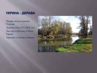 УКРИНА - ДЕРАВА
-Извире испод планине
Узломац
-Дужина тока 119 ( 80,9 ) км
-Настаје од Велике и Мале
Укрине
-Притоке су Илова и Вијака
 