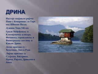 ДРИНА
Настаје спајањем ријека
Пиве ( Комарнице ) и Таре
код Шћепан Поља.
Дужина Тока 346 км
Гради Међеђанску и
Клотијевачку клисуру,
Фочанску, горажданску и
Вишеградску котлину и
Кањон Дрине.
Десне притоке су :
Ћехотина, Лим и Рзав
Лијеве притоке су
Сутјеска, Бистрица,
Прача, Ријека, Дрињача и
Јања.
 