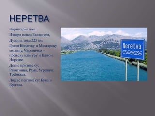НЕРЕТВА
Карактеристике:
Извире испод Зеленгоре,
Дужина тока 225 км
Гради Коњичку и Мостарску
котлину, Чврсничко –
прењску клисуру и Кањон
Неретве.
Десне притоке су:
Ракитница, Рама, Угровача,
Требижат.
Лијеве пеитоке су: Буна и
Брегава.
 