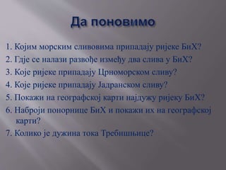1. Којим морским сливовима припадају ријеке БиХ?
2. Гдје се налази развође између два слива у БиХ?
3. Које ријеке припадају Црноморском сливу?
4. Које ријеке припадају Јадранском сливу?
5. Покажи на географској карти најдужу ријеку БиХ?
6. Наброји понорнице БиХ и покажи их на географској
карти?
7. Коликa је дужина тока Требишњице?
 