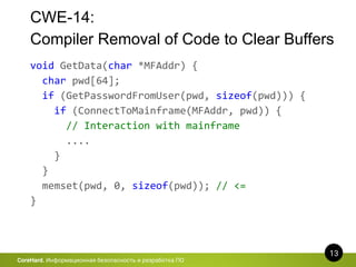 CWE-14:
Compiler Removal of Code to Clear Buffers
13
CoreHard. Информационная безопасность и разработка ПО
void GetData(char *MFAddr) {
char pwd[64];
if (GetPasswordFromUser(pwd, sizeof(pwd))) {
if (ConnectToMainframe(MFAddr, pwd)) {
// Interaction with mainframe
....
}
}
memset(pwd, 0, sizeof(pwd)); // <=
}
 
