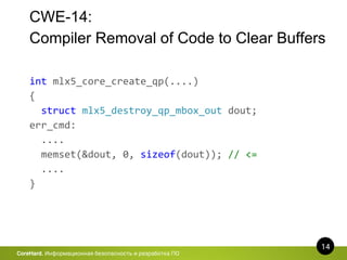 CWE-14:
Compiler Removal of Code to Clear Buffers
14
CoreHard. Информационная безопасность и разработка ПО
int mlx5_core_create_qp(....)
{
struct mlx5_destroy_qp_mbox_out dout;
err_cmd:
....
memset(&dout, 0, sizeof(dout)); // <=
....
}
 