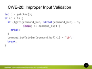CWE-20: Improper Input Validation
15
CoreHard. Информационная безопасность и разработка ПО
int c = getchar();
if (c < 0) {
if (fgets(command_buf, sizeof(command_buf) - 1,
stdin) != command_buf) {
break;
}
command_buf[strlen(command_buf)-1] = '0';
break;
}
 