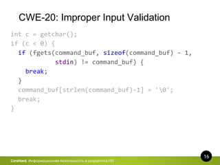 CWE-20: Improper Input Validation
16
CoreHard. Информационная безопасность и разработка ПО
int c = getchar();
if (c < 0) {
if (fgets(command_buf, sizeof(command_buf) - 1,
stdin) != command_buf) {
break;
}
command_buf[strlen(command_buf)-1] = '0';
break;
}
 