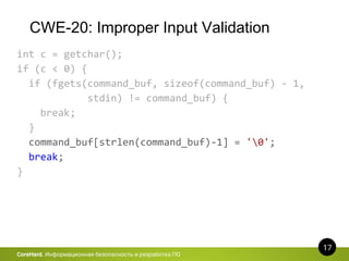 CWE-20: Improper Input Validation
17
CoreHard. Информационная безопасность и разработка ПО
int c = getchar();
if (c < 0) {
if (fgets(command_buf, sizeof(command_buf) - 1,
stdin) != command_buf) {
break;
}
command_buf[strlen(command_buf)-1] = '0';
break;
}
 