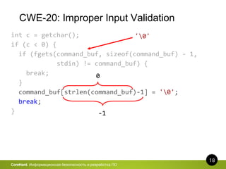 CWE-20: Improper Input Validation
18
CoreHard. Информационная безопасность и разработка ПО
int c = getchar();
if (c < 0) {
if (fgets(command_buf, sizeof(command_buf) - 1,
stdin) != command_buf) {
break;
}
command_buf[strlen(command_buf)-1] = '0';
break;
}
'0'
0
-1
 