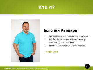 Кто я?
Евгений Рыжков
• Руководитель и сооснователь PVS-Studio;
• PVS-Studio – статический анализатор
кода для C, C++, C# и Java;
• Работаем на Windows, Linux и macOS.
viva64.com
02
CoreHard. Информационная безопасность и разработка ПО
 