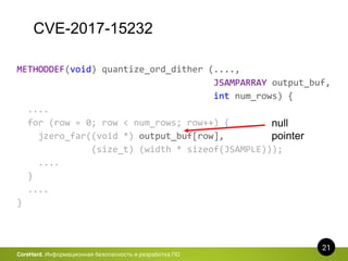 CVE-2017-15232
21
CoreHard. Информационная безопасность и разработка ПО
METHODDEF(void) quantize_ord_dither (....,
JSAMPARRAY output_buf,
int num_rows) {
....
for (row = 0; row < num_rows; row++) {
jzero_far((void *) output_buf[row],
(size_t) (width * sizeof(JSAMPLE)));
....
}
....
}
null
pointer
 