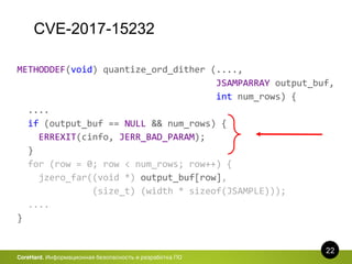 CVE-2017-15232
22
CoreHard. Информационная безопасность и разработка ПО
METHODDEF(void) quantize_ord_dither (....,
JSAMPARRAY output_buf,
int num_rows) {
....
if (output_buf == NULL && num_rows) {
ERREXIT(cinfo, JERR_BAD_PARAM);
}
for (row = 0; row < num_rows; row++) {
jzero_far((void *) output_buf[row],
(size_t) (width * sizeof(JSAMPLE)));
....
}
 
