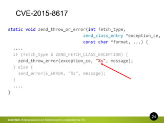 CVE-2015-8617
24
CoreHard. Информационная безопасность и разработка ПО
static void zend_throw_or_error(int fetch_type,
zend_class_entry *exception_ce,
const char *format, ...) {
....
if (fetch_type & ZEND_FETCH_CLASS_EXCEPTION) {
zend_throw_error(exception_ce, "%s", message);
} else {
zend_error(E_ERROR, "%s", message);
}
....
}
 