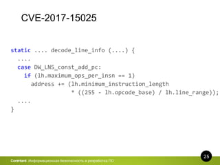 CVE-2017-15025
25
CoreHard. Информационная безопасность и разработка ПО
static .... decode_line_info (....) {
....
case DW_LNS_const_add_pc:
if (lh.maximum_ops_per_insn == 1)
address += (lh.minimum_instruction_length
* ((255 - lh.opcode_base) / lh.line_range));
....
}
 