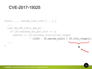 CVE-2017-15025
26
CoreHard. Информационная безопасность и разработка ПО
static .... decode_line_info (....) {
....
case DW_LNS_const_add_pc:
if (lh.maximum_ops_per_insn == 1)
address += (lh.minimum_instruction_length
* ((255 - lh.opcode_base) / lh.line_range));
....
}
0
 