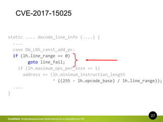 CVE-2017-15025
27
CoreHard. Информационная безопасность и разработка ПО
static .... decode_line_info (....) {
....
case DW_LNS_const_add_pc:
if (lh.line_range == 0)
goto line_fail;
if (lh.maximum_ops_per_insn == 1)
address += (lh.minimum_instruction_length
* ((255 - lh.opcode_base) / lh.line_range));
....
}
 