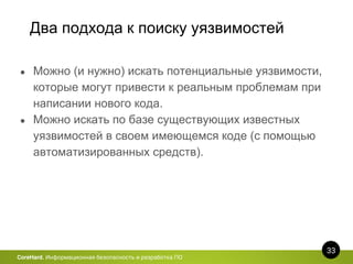 Два подхода к поиску уязвимостей
33
CoreHard. Информационная безопасность и разработка ПО
● Можно (и нужно) искать потенциальные уязвимости,
которые могут привести к реальным проблемам при
написании нового кода.
● Можно искать по базе существующих известных
уязвимостей в своем имеющемся коде (с помощью
автоматизированных средств).
 