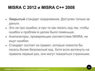 MISRA C 2012 и MISRA C++ 2008
34
CoreHard. Информационная безопасность и разработка ПО
● Закрытый стандарт кодирования. Доступен только за
деньги.
● Это не про ошибки, а про то как писать код так, чтобы
ошибок и проблем в целом было поменьше.
● Анализаторы, проверяющие соответствие MISRA, не
ищут ошибки.
● Стандарт состоит из правил, которые помогли бы
писать более безопасный код. Хотя если взглянуть на
правила первый раз, они могут показаться странными.
 