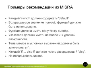 Примеры рекомендаций из MISRA
35
CoreHard. Информационная безопасность и разработка ПО
● Каждый 'switch' должен содержать 'default'.
● Возвращаемое значение non-void функций должно
быть использовано.
● Функция должна иметь одну точку выхода.
● Указатели должны иметь не более 2-х уровней
вложенности.
● Тела циклов и условных выражений должны быть
заключены в {}.
● Каждый 'if ... else if' должен иметь завершающий 'else'.
● Не использовать unions.
 