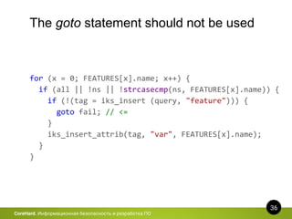 36
CoreHard. Информационная безопасность и разработка ПО
The goto statement should not be used
for (x = 0; FEATURES[x].name; x++) {
if (all || !ns || !strcasecmp(ns, FEATURES[x].name)) {
if (!(tag = iks_insert (query, "feature"))) {
goto fail; // <=
}
iks_insert_attrib(tag, "var", FEATURES[x].name);
}
}
 