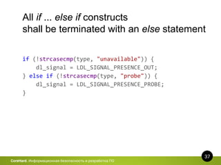 37
CoreHard. Информационная безопасность и разработка ПО
All if ... else if constructs
shall be terminated with an else statement
if (!strcasecmp(type, "unavailable")) {
dl_signal = LDL_SIGNAL_PRESENCE_OUT;
} else if (!strcasecmp(type, "probe")) {
dl_signal = LDL_SIGNAL_PRESENCE_PROBE;
}
 