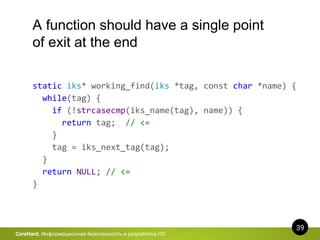 39
CoreHard. Информационная безопасность и разработка ПО
A function should have a single point
of exit at the end
static iks* working_find(iks *tag, const char *name) {
while(tag) {
if (!strcasecmp(iks_name(tag), name)) {
return tag; // <=
}
tag = iks_next_tag(tag);
}
return NULL; // <=
}
 