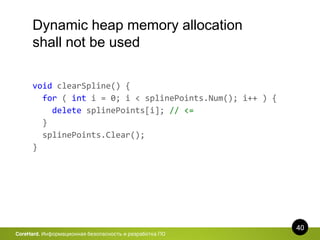 40
CoreHard. Информационная безопасность и разработка ПО
Dynamic heap memory allocation
shall not be used
void clearSpline() {
for ( int i = 0; i < splinePoints.Num(); i++ ) {
delete splinePoints[i]; // <=
}
splinePoints.Clear();
}
 