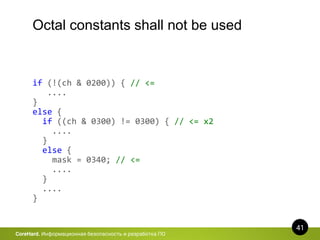 41
CoreHard. Информационная безопасность и разработка ПО
Octal constants shall not be used
if (!(ch & 0200)) { // <=
....
}
else {
if ((ch & 0300) != 0300) { // <= x2
....
}
else {
mask = 0340; // <=
....
}
....
}
 