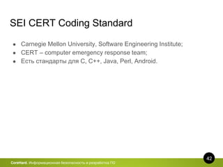 42
CoreHard. Информационная безопасность и разработка ПО
SEI CERT Coding Standard
● Carnegie Mellon University, Software Engineering Institute;
● CERT – computer emergency response team;
● Есть стандарты для C, C++, Java, Perl, Android.
 