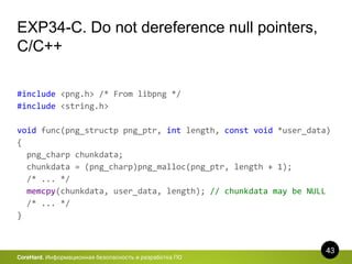 43
CoreHard. Информационная безопасность и разработка ПО
EXP34-C. Do not dereference null pointers,
C/C++
#include <png.h> /* From libpng */
#include <string.h>
void func(png_structp png_ptr, int length, const void *user_data)
{
png_charp chunkdata;
chunkdata = (png_charp)png_malloc(png_ptr, length + 1);
/* ... */
memcpy(chunkdata, user_data, length); // chunkdata may be NULL
/* ... */
}
 