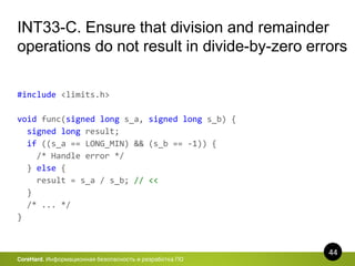 44
CoreHard. Информационная безопасность и разработка ПО
INT33-C. Ensure that division and remainder
operations do not result in divide-by-zero errors
#include <limits.h>
void func(signed long s_a, signed long s_b) {
signed long result;
if ((s_a == LONG_MIN) && (s_b == -1)) {
/* Handle error */
} else {
result = s_a / s_b; // <<
}
/* ... */
}
 