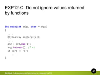 45
CoreHard. Информационная безопасность и разработка ПО
EXP12-C. Do not ignore values returned
by functions
int main(int argc, char **argv)
{
....
QByteArray arg(argv[a]);
....
arg = arg.mid(1);
arg.toLower(); // <<
if (arg == "o")
....
}
 