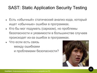 SAST: Static Application Security Testing
05
CoreHard. Информационная безопасность и разработка ПО
● Есть «обычный» статический анализ кода, который
ищет «обычные» ошибки в программах.
● Кто бы мог подумать (сарказм), но проблемы
безопасности и уязвимости в большинстве случаев
происходят из-за ошибок в программах.
● Что если есть связь
между ошибками
и проблемами безопасности?
 
